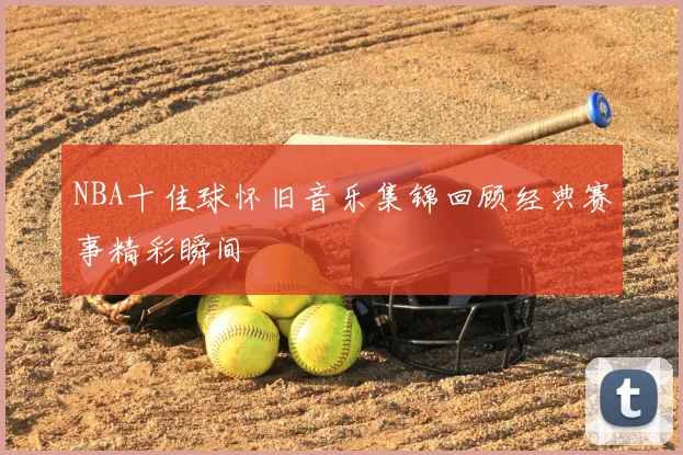 NBA十佳球怀旧音乐集锦回顾经典赛事精彩瞬间