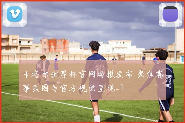 卡塔尔世界杯官网海报发布 聚焦赛事氛围与官方视觉呈现_1