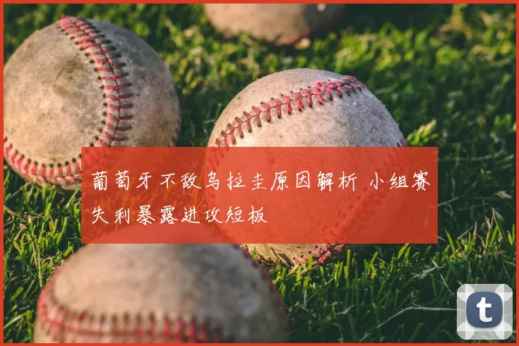 葡萄牙不敌乌拉圭原因解析 小组赛失利暴露进攻短板