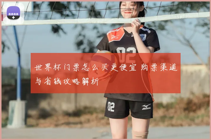 世界杯门票怎么买更便宜 购票渠道与省钱攻略解析