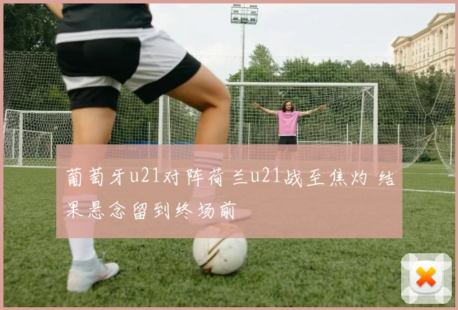 葡萄牙u21对阵荷兰u21战至焦灼 结果悬念留到终场前