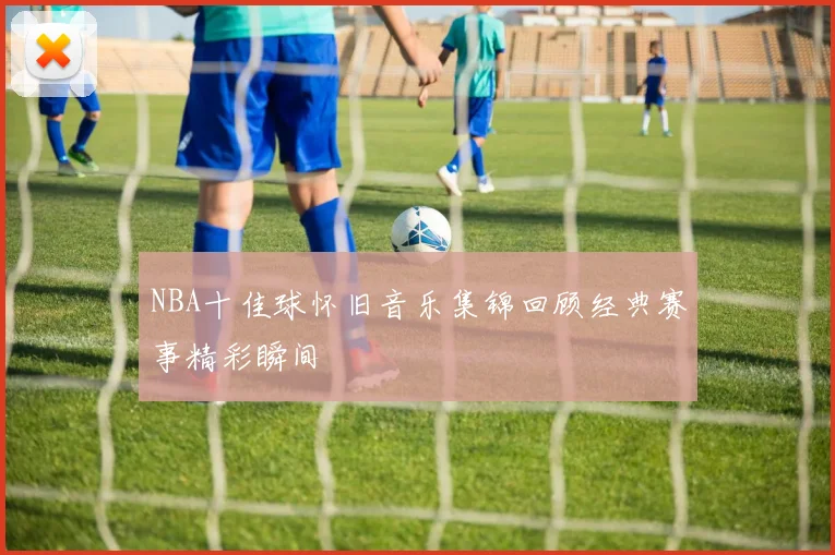 NBA十佳球怀旧音乐集锦回顾经典赛事精彩瞬间