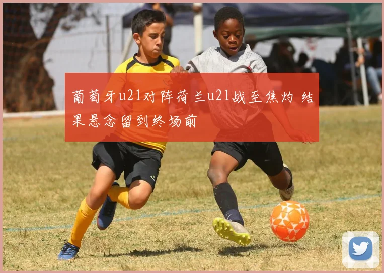 葡萄牙u21对阵荷兰u21战至焦灼 结果悬念留到终场前