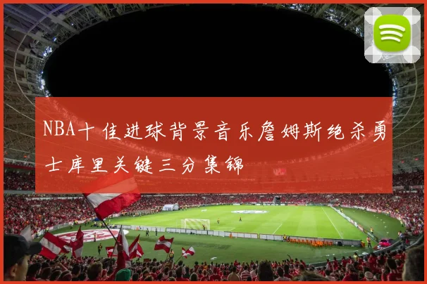 NBA十佳进球背景音乐詹姆斯绝杀勇士库里关键三分集锦