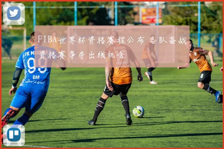 FIBA世界杯资格赛程公布 各队备战资格赛争夺出线机会