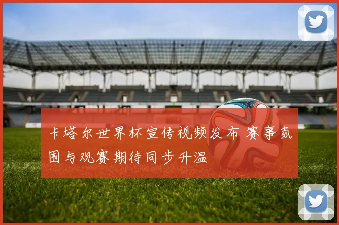 卡塔尔世界杯宣传视频发布 赛事氛围与观赛期待同步升温