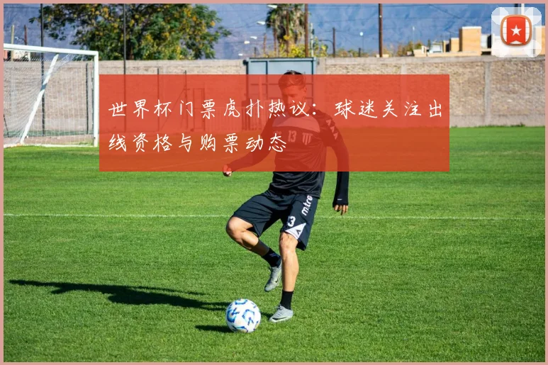 世界杯门票虎扑热议：球迷关注出线资格与购票动态