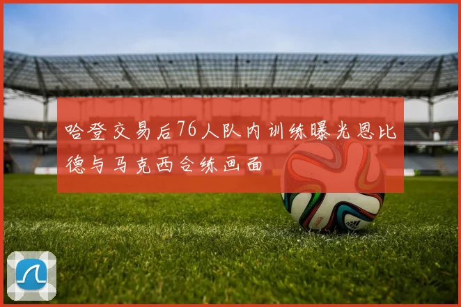 哈登交易后76人队内训练曝光恩比德与马克西合练画面