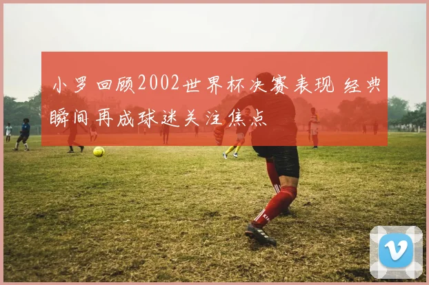 小罗回顾2002世界杯决赛表现 经典瞬间再成球迷关注焦点