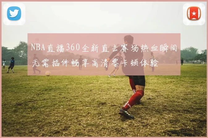 NBA直播360全新直击赛场热血瞬间无需插件畅享高清零卡顿体验
