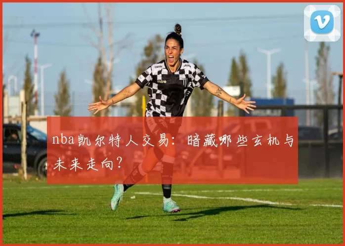 nba凯尔特人交易：暗藏哪些玄机与未来走向？