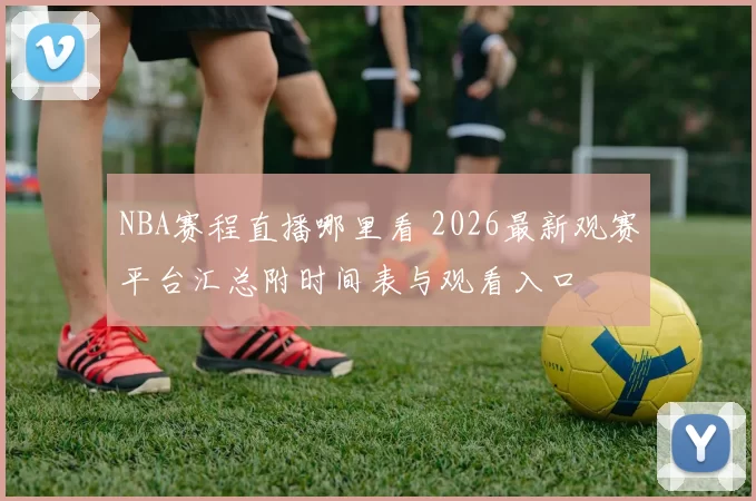 NBA赛程直播哪里看 2026最新观赛平台汇总附时间表与观看入口