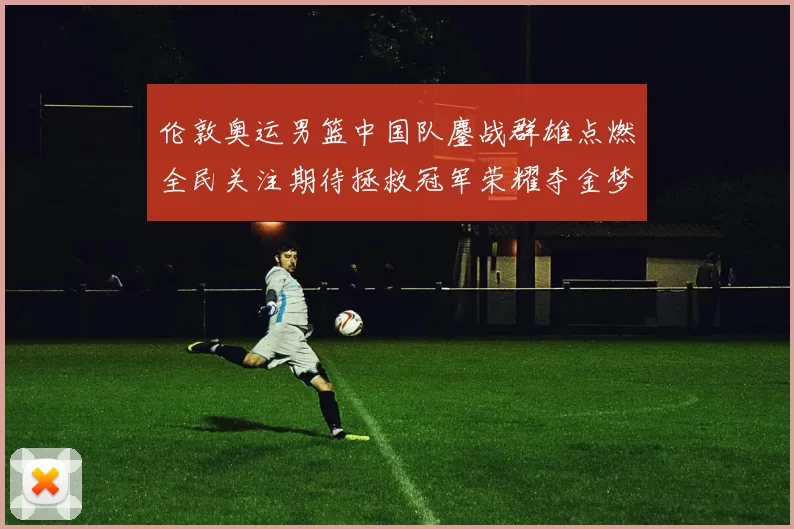 伦敦奥运男篮中国队鏖战群雄点燃全民关注期待拯救冠军荣耀夺金梦