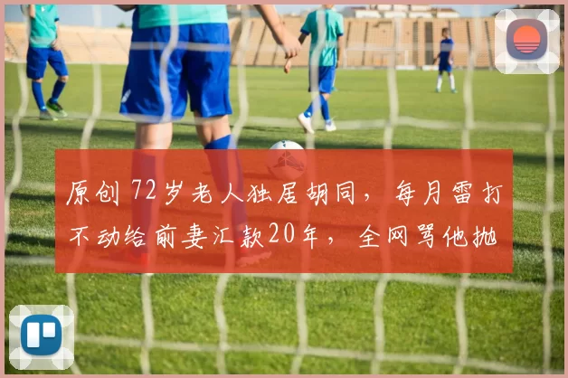 原创 72岁老人独居胡同，每月雷打不动给前妻汇款20年，全网骂他抛妻弃子却从不辩解，真相揭开后让人泪目