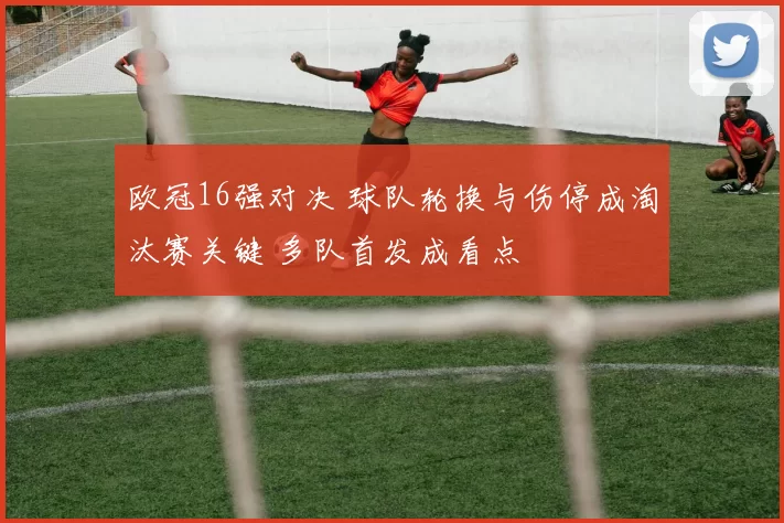 欧冠16强对决 球队轮换与伤停成淘汰赛关键 多队首发成看点