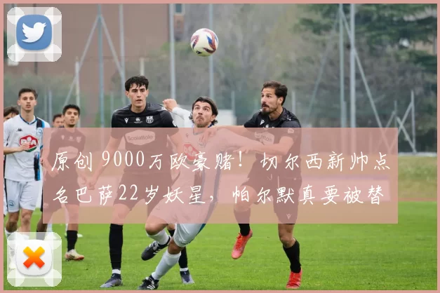 原创 9000万欧豪赌！切尔西新帅点名巴萨22岁妖星，帕尔默真要被替代？