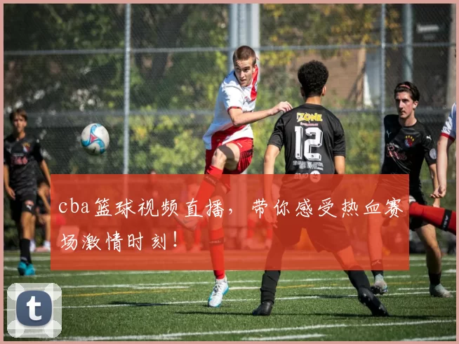 cba篮球视频直播,带你感受热血赛场激情时刻!