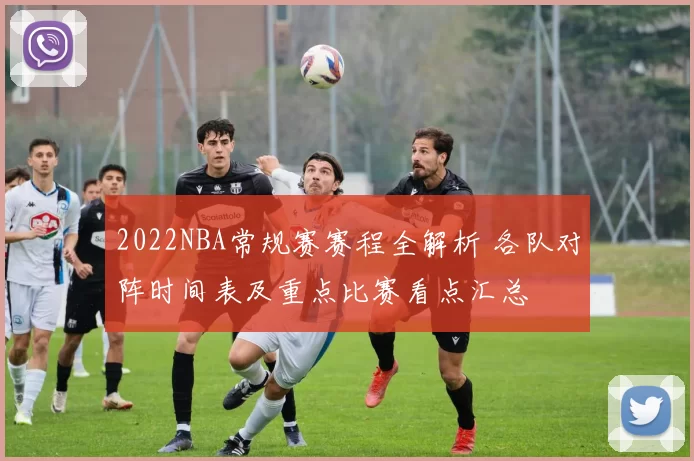 2022NBA常规赛赛程全解析 各队对阵时间表及重点比赛看点汇总