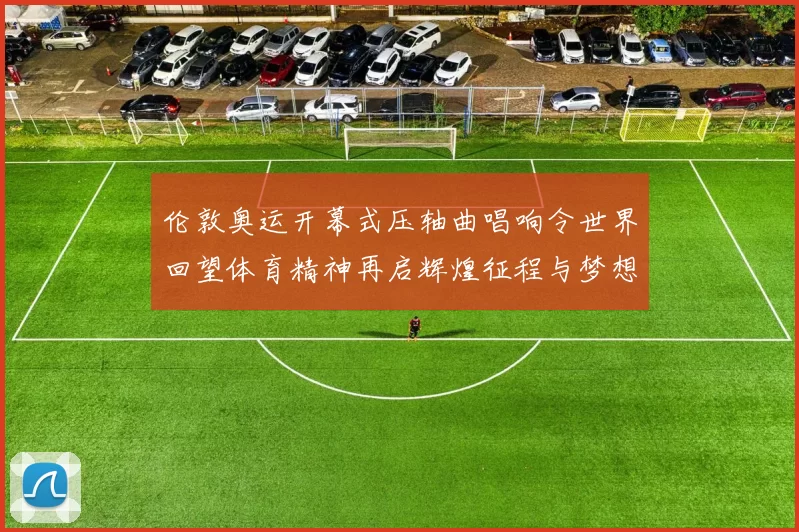 伦敦奥运开幕式压轴曲唱响令世界回望体育精神再启辉煌征程与梦想同行