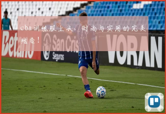 cba训练服上衣，时尚与实用的完美结合！