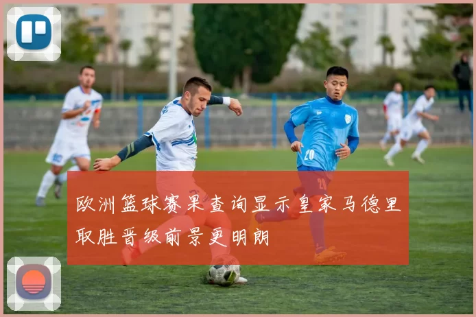 欧洲篮球赛果查询显示皇家马德里取胜晋级前景更明朗