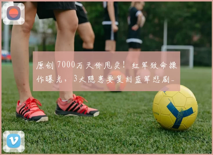 原创 7000万天价甩卖！红军致命操作曝光，3大隐患要复刻蓝军悲剧_