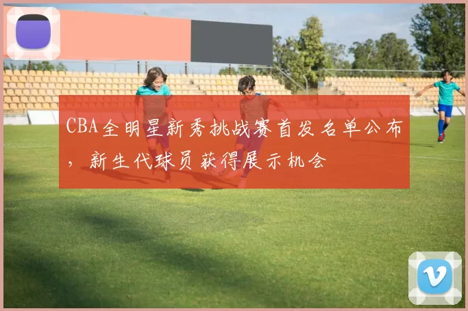 CBA全明星新秀挑战赛首发名单公布,新生代球员获得展示机会