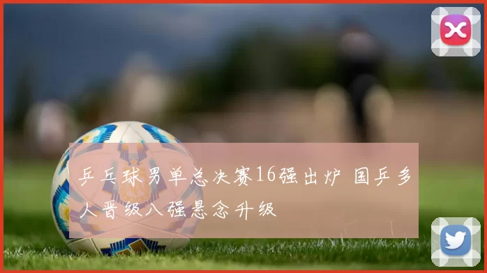 乒乓球男单总决赛16强出炉 国乒多人晋级八强悬念升级