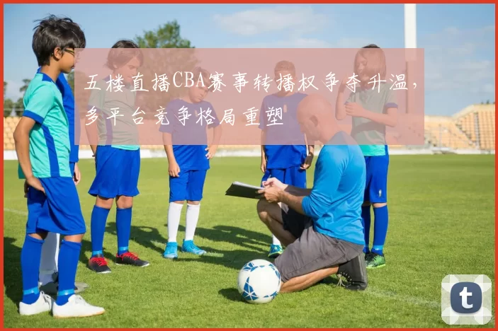 五楼直播CBA赛事转播权争夺升温，多平台竞争格局重塑