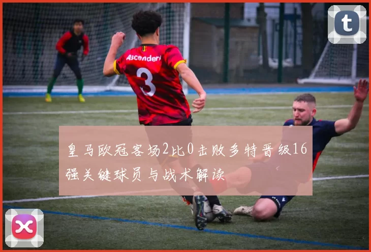 皇马欧冠客场2比0击败多特晋级16强关键球员与战术解读