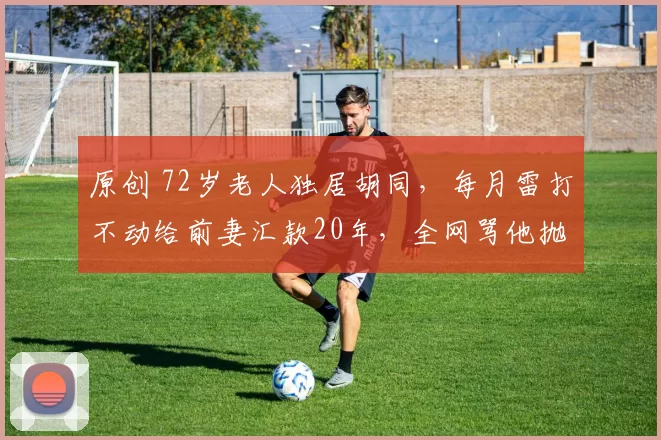 原创 72岁老人独居胡同，每月雷打不动给前妻汇款20年，全网骂他抛妻弃子却从不辩解，真相揭开后让人泪目