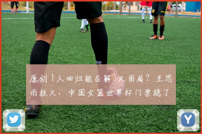 原创 1人回归能否解3大困局？王思雨救火，中国女篮世界杯门票稳了？