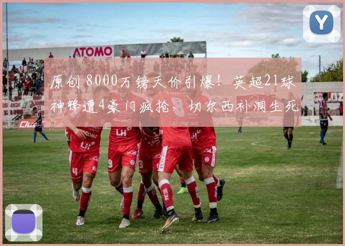 原创 8000万镑天价引爆！英超21球神锋遭4豪门疯抢，切尔西补洞生死局？