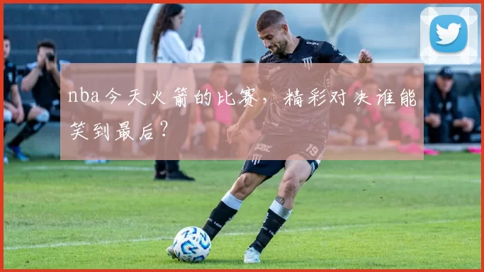 nba今天火箭的比赛，精彩对决谁能笑到最后？