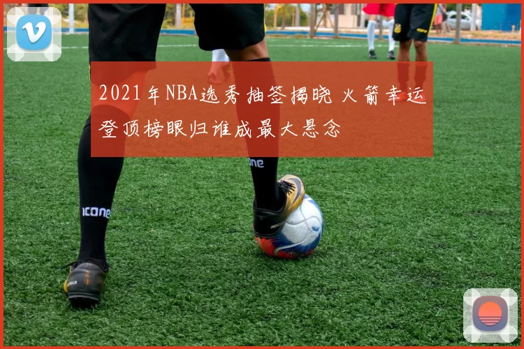 2021年NBA选秀抽签揭晓 火箭幸运登顶榜眼归谁成最大悬念