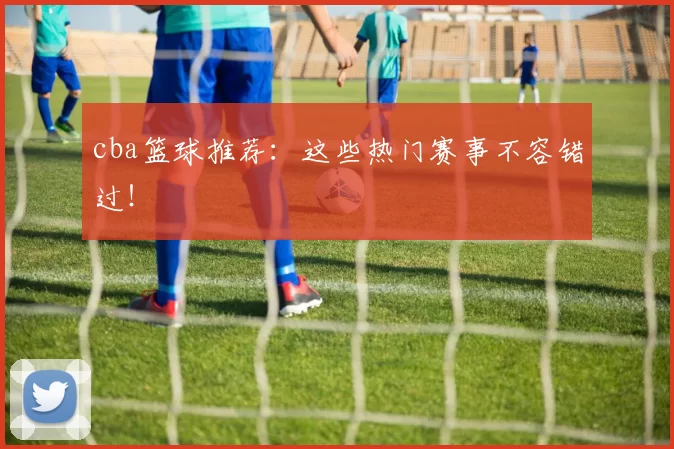 cba篮球推荐：这些热门赛事不容错过！