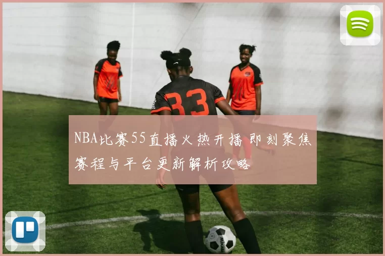 NBA比赛55直播火热开播 即刻聚焦赛程与平台更新解析攻略