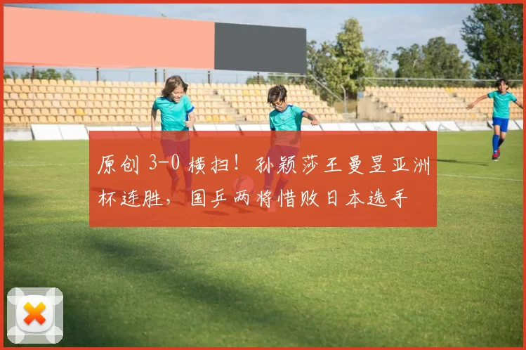 原创 3-0 横扫！孙颖莎王曼昱亚洲杯连胜，国乒两将惜败日本选手