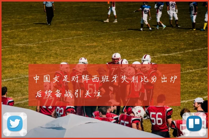 中国女足对阵西班牙失利比分出炉 后续备战引关注