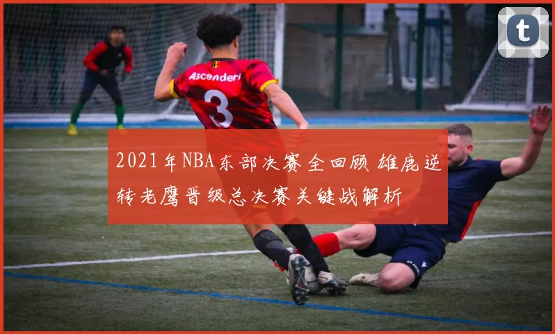 2021年NBA东部决赛全回顾 雄鹿逆转老鹰晋级总决赛关键战解析