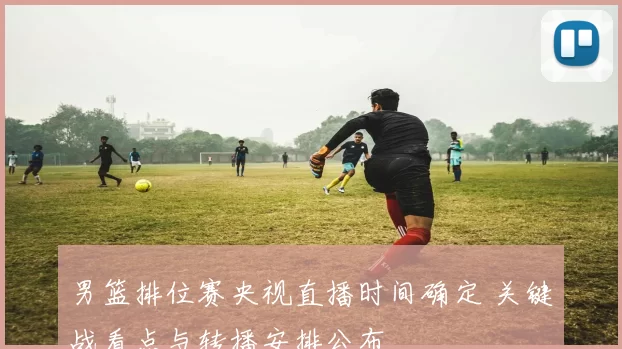 男篮排位赛央视直播时间确定 关键战看点与转播安排公布