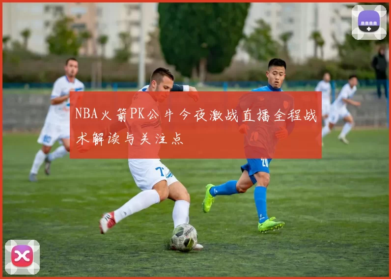 NBA火箭PK公牛今夜激战直播全程战术解读与关注点