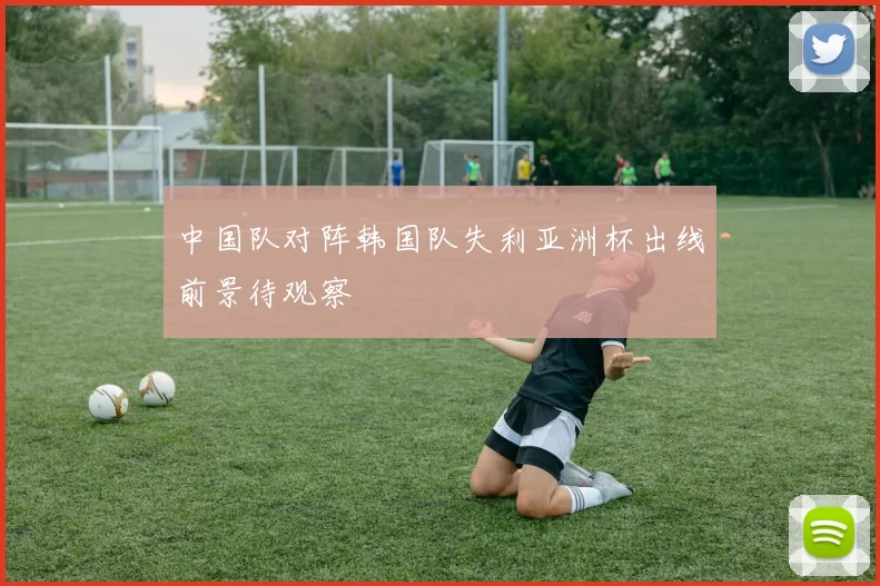中国队对阵韩国队失利亚洲杯出线前景待观察