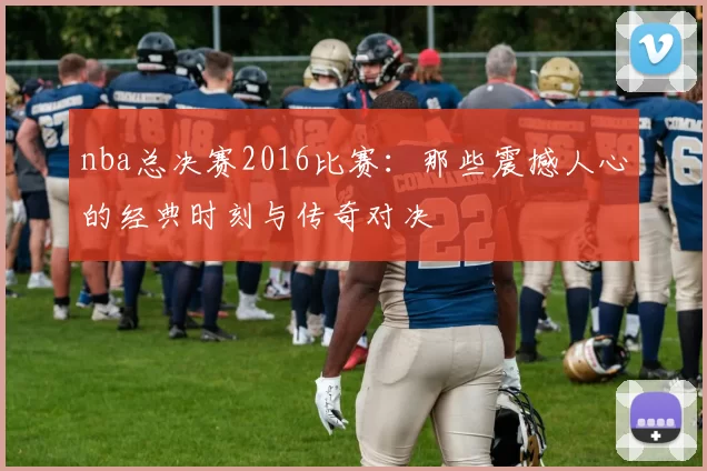 nba总决赛2016比赛:那些震撼人心的经典时刻与传奇对决