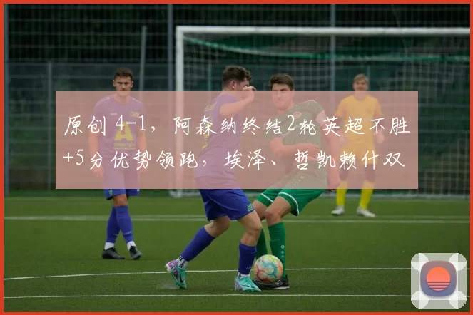 原创 4-1，阿森纳终结2轮英超不胜+5分优势领跑，埃泽、哲凯赖什双响