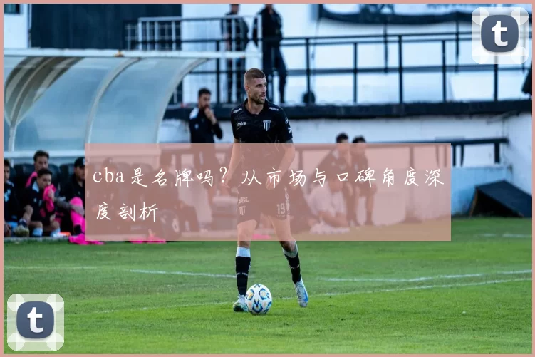 cba是名牌吗？从市场与口碑角度深度剖析