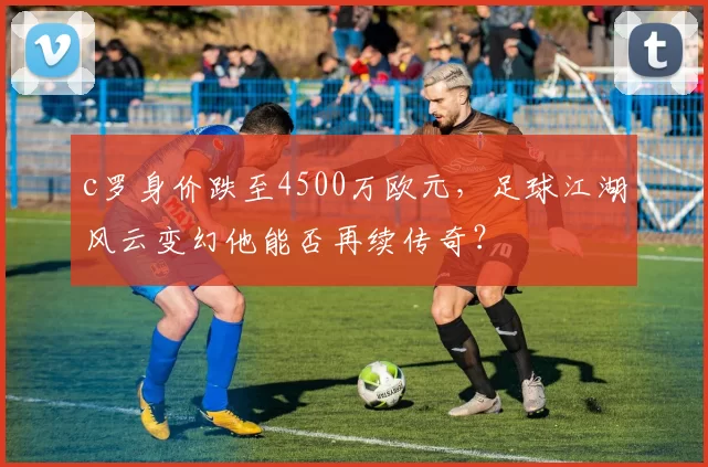c罗身价跌至4500万欧元，足球江湖风云变幻他能否再续传奇？