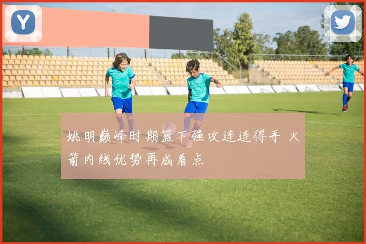 姚明巅峰时期篮下强攻连连得手 火箭内线优势再成看点