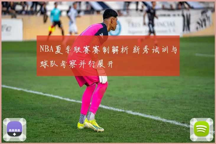 NBA夏季联赛赛制解析 新秀试训与球队考察并行展开