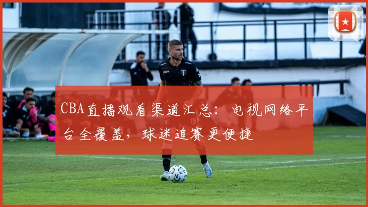 CBA直播观看渠道汇总：电视网络平台全覆盖，球迷追赛更便捷